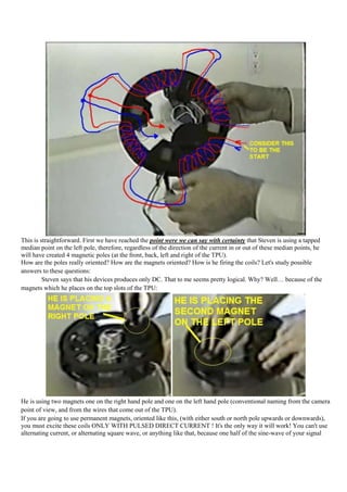 This is straightforward. First we have reached the point were we can say with certainty that Steven is using a tapped
median point on the left pole, therefore, regardless of the direction of the current in or out of these median points, he
will have created 4 magnetic poles (at the front, back, left and right of the TPU).
How are the poles really oriented? How are the magnets oriented? How is he firing the coils? Let's study possible
answers to these questions:
         Steven says that his devices produces only DC. That to me seems pretty logical. Why? Well… because of the
magnets which he places on the top slots of the TPU:




He is using two magnets one on the right hand pole and one on the left hand pole (conventional naming from the camera
point of view, and from the wires that come out of the TPU).
If you are going to use permanent magnets, oriented like this, (with either south or north pole upwards or downwards),
you must excite these coils ONLY WITH PULSED DIRECT CURRENT ! It's the only way it will work! You can't use
alternating current, or alternating square wave, or anything like that, because one half of the sine-wave of your signal
 