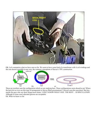 OK. Let's summarise what we have seen so far. We seem to have some kind of a transformer with 4 coil windings and
this one doesn't resemble in any way, the common conceptions of Steven‟s TPU construction:




                                     Or:                           or:
These are nowhere near the configuration which we are studying here. These configurations seem absurd to me! Where
the heck do we ever see this type of arrangement in Steven Mark presentations? I haven't seen this anywhere! But hey,
maybe the guys who say these things know better. I ONLY KNOW WHAT I SEE. THE REST… IS SPECULATION.
Although in some cases educated guesses are acceptable.
Ok. What we know so far:
 