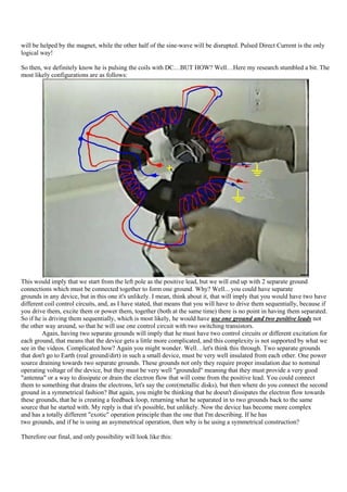 will be helped by the magnet, while the other half of the sine-wave will be disrupted. Pulsed Direct Current is the only
logical way!

So then, we definitely know he is pulsing the coils with DC…BUT HOW? Well…Here my research stumbled a bit. The
most likely configurations are as follows:




This would imply that we start from the left pole as the positive lead, but we will end up with 2 separate ground
connections which must be connected together to form one ground. Why? Well... you could have separate
grounds in any device, but in this one it's unlikely. I mean, think about it, that will imply that you would have two have
different coil control circuits, and, as I have stated, that means that you will have to drive them sequentially, because if
you drive them, excite them or power them, together (both at the same time) there is no point in having them separated.
So if he is driving them sequentially, which is most likely, he would have use one ground and two positive leads not
the other way around, so that he will use one control circuit with two switching transistors.
         Again, having two separate grounds will imply that he must have two control circuits or different excitation for
each ground, that means that the device gets a little more complicated, and this complexity is not supported by what we
see in the videos. Complicated how? Again you might wonder. Well…let's think this through. Two separate grounds
that don't go to Earth (real ground/dirt) in such a small device, must be very well insulated from each other. One power
source draining towards two separate grounds. These grounds not only they require proper insulation due to nominal
operating voltage of the device, but they must be very well "grounded" meaning that they must provide a very good
"antenna" or a way to dissipate or drain the electron flow that will come from the positive lead. You could connect
them to something that drains the electrons, let's say the core(metallic disks), but then where do you connect the second
ground in a symmetrical fashion? But again, you might be thinking that he doesn't dissipates the electron flow towards
these grounds, that he is creating a feedback loop, returning what he separated in to two grounds back to the same
source that he started with. My reply is that it's possible, but unlikely. Now the device has become more complex
and has a totally different "exotic" operation principle than the one that I'm describing. If he has
two grounds, and if he is using an asymmetrical operation, then why is he using a symmetrical construction?

Therefore our final, and only possibility will look like this:
 
