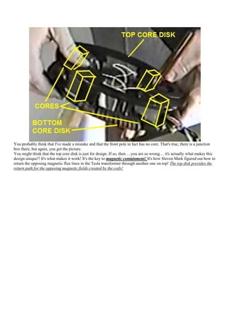 You probably think that I've made a mistake and that the front pole in fact has no core. That's true, there is a junction
box there, but again, you get the picture.
You might think that the top core disk is just for design. If so, then …you are so wrong… it's actually what makes this
design unique!! It's what makes it work! It's the key to magnetic containment! It's how Steven Mark figured out how to
return the opposing magnetic flux lines in the Tesla transformer through another one on top! The top disk provides the
return path for the opposing magnetic fields created by the coils!
 