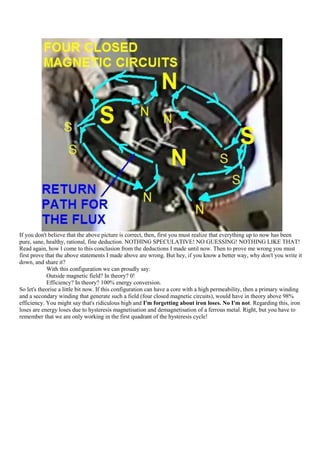 If you don't believe that the above picture is correct, then, first you must realize that everything up to now has been
pure, sane, healthy, rational, fine deduction. NOTHING SPECULATIVE! NO GUESSING! NOTHING LIKE THAT!
Read again, how I come to this conclusion from the deductions I made until now. Then to prove me wrong you must
first prove that the above statements I made above are wrong. But hey, if you know a better way, why don't you write it
down, and share it?
             With this configuration we can proudly say:
             Outside magnetic field? In theory? 0!
             Efficiency? In theory? 100% energy conversion.
So let's theorise a little bit now. If this configuration can have a core with a high permeability, then a primary winding
and a secondary winding that generate such a field (four closed magnetic circuits), would have in theory above 98%
efficiency. You might say that's ridiculous high and I'm forgetting about iron loses. No I'm not. Regarding this, iron
loses are energy loses due to hysteresis magnetisation and demagnetisation of a ferrous metal. Right, but you have to
remember that we are only working in the first quadrant of the hysteresis cycle!
 