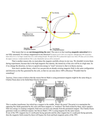 That means that we are not demagnetising the core! The core is in fact reaching magnetic saturation! (it is
not fully saturated). It is always magnetised in one direction! (comment on 02.12.2011:I’m wrong here. Although many TPU researchers
believe this to be so, I no longer consider this to be a valid working principle. The input of the TPU is pulsed short square wave, below 10% duty cycle (a.k.a kicks),
the output is sinewave, rectified and filtered. This is a fact. Read further and you will be convinced. )
        That is another reason why we must place the magnets carefully always in one way. We shouldn't reverse them
during experiments, because due to the high magnetic flux density, the retentivity of the core will be at a high state. So
if we change the direction, we have to spend extra energy to "reset" (reverse) it, that is in theory anyway.
        Now here's another theory, what if we can provide an already existing magnetic field, in the same configuration
and direction as the flux generated by the coils, so that we can raise above 100% efficiency? Wouldn't that be
something?
.
Anyway, I have come to believe that the reason Steven Mark is using permanent magnets might be the same thing as
Charles Flynn does in his Solid-State Electric Generator:




This is another transformer, but which has a magnet in the middle. What's the point? The point is to manipulate the
opposing flux fields generated by the coils with these magnets, to "reinforce" the field created by them, and to spend a
little less energy in creating a magnetic field once you have one already from the permanent magnet. The Charles Flynn
generator works in a different manner, but Steven Mark‟s TPU is using magnets for the same reason.
If one of the TPU magnets has it‟s north pole facing upwards and the other magnet has it‟s south pole facing upwards,
then the magnetic field created by them will bypass the front and back magnetic poles of the TPU:
 