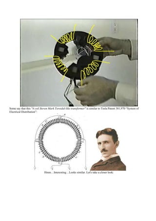 Some say that this "4 coil Steven Mark Toroidal-like transformer" is similar to Tesla Patent 381,970 “System of
Electrical Distribution”:




                             Hmm…Interesting…Looks similar. Let's take a closer look:
 