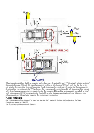 When you understand how the Flynn generator works, then you will see that Steven‟s TPU is actually a better version of
the same technology. Although this type of generator is working in AC, Steven‟s TPU can't work like that due to the
coil winding direction at the front and back poles. Check the picture above, and you will realize that if you change the
direction of the current through the TPU coils, then the 4 magnetic poles created around it will alternate and the magnet
will vibrate, because one moment it is attracted by the flux inside the TPU, and the next moment it is repelled, so it can't
work with sinewave AC! By implementing the Charles Flynn solid state generator in a toroid core, it becomes more
efficient, due to providing a better magnetic flux containment construction.
Applications:
Ok. Let's put some of the things we've learn into practice. Let's start with the first analysed system, the Tesla
Transformer, patent nr. 381,970
The first practical consideration is the core:
 