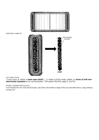 And what is made of:




Let‟s quote Tesla:
“I use a core, A, which is close upon itself [...] I make it of thin strips, plates, or wires of soft iron
electrically insulated as far as practicable.” (US patent 381970, page 2, line 52)

So then, insulated soft iron wire...
I will insulate the wire with electrical tape, and achieve the beehives shape of the core described above, using ordinary
sewing wire:
 