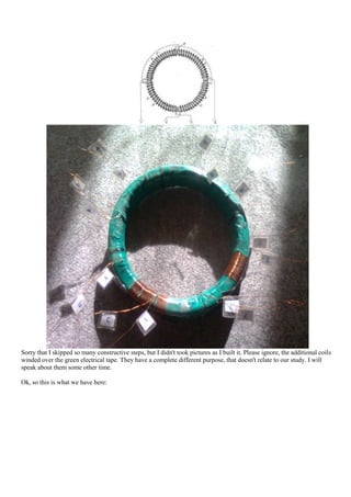 Sorry that I skipped so many constructive steps, but I didn't took pictures as I built it. Please ignore, the additional coils
winded over the green electrical tape. They have a complete different purpose, that doesn't relate to our study. I will
speak about them some other time.

Ok, so this is what we have here:
 