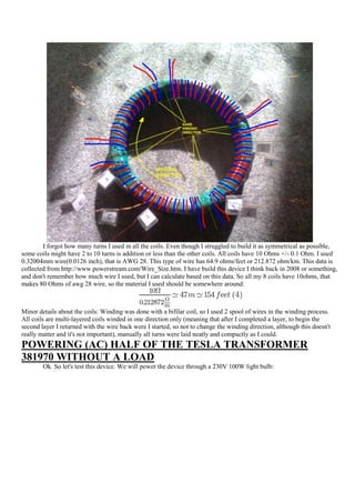 I forgot how many turns I used in all the coils. Even though I struggled to build it as symmetrical as possible,
some coils might have 2 to 10 turns is addition or less than the other coils. All coils have 10 Ohms +/- 0.1 Ohm. I used
0.32004mm wire(0.0126 inch), that is AWG 28. This type of wire has 64.9 ohms/feet or 212.872 ohm/km. This data is
collected from http://www.powerstream.com/Wire_Size.htm. I have build this device I think back in 2008 or something,
and don't remember how much wire I used, but I can calculate based on this data. So all my 8 coils have 10ohms, that
makes 80 Ohms of awg 28 wire, so the material I used should be somewhere around:



Minor details about the coils: Winding was done with a bifilar coil, so I used 2 spool of wires in the winding process.
All coils are multi-layered coils winded in one direction only (meaning that after I completed a layer, to begin the
second layer I returned with the wire back were I started, so not to change the winding direction, although this doesn't
really matter and it's not important), manually all turns were laid neatly and compactly as I could.
POWERING (AC) HALF OF THE TESLA TRANSFORMER
381970 WITHOUT A LOAD
        Ok. So let's test this device. We will power the device through a 230V 100W light bulb:
 