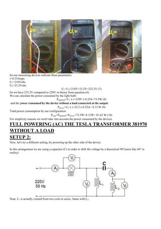 So our measuring devices indicate these parameters:
i=0.35Amps
U1=210Volts
U2=23.2Volts
                                             U1+U2=210V+23.2V=233.2V (7)
So we have 233.2V compared to 220V in theory from equation (6)
We can calculate the power consumed by the light bulb:
                                        Plightbulb=U1 x i=210V x 0.35A=73.5W (8)
 and the power consumed by the device without a load connected at the output:
                                         Pdevice=U2 x i=23.2 x 0.35A= 8.12 W (9)
Total power consumption by our configuration:
                                  Ptotal=Plightbulb+Pdevice=73.5W+8.12W= 81.62 W (10)
For simplicity reasons we won't take into account the power consumed by the devices.
FULL POWERING (AC) THE TESLA TRANSFORMER 381970
WITHOUT A LOAD
SETUP 2:
Now, let's try a different setting, by powering up the other side of the device:

In this arrangement we are using a capacitor (C) in order to shift the voltage by a theoretical 90°(more like 60° in
reality):




Note: L1 is actually created from two coils in series. Same with L2.
 