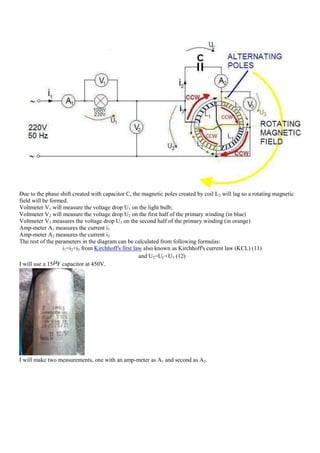 Due to the phase shift created with capacitor C, the magnetic poles created by coil L2 will lag so a rotating magnetic
field will be formed.
Voltmeter V1 will measure the voltage drop U1 on the light bulb;
Voltmeter V2 will measure the voltage drop U2 on the first half of the primary winding (in blue)
Voltmeter V3 measures the voltage drop U3 on the second half of the primary winding (in orange)
Amp-meter A1 measures the current i1
Amp-meter A2 measures the current i2
The rest of the parameters in the diagram can be calculated from following formulas:
                   i1=i2+i3 from Kirchhoff's first law also known as Kirchhoff's current law (KCL) (11)
                                                     and U2=UC+U3 (12)
I will use a 15 F capacitor at 450V.




I will make two measurements, one with an amp-meter as A1 and second as A2.
 