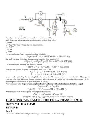 Note: L1 is actually created from two coils in series. Same with L2.
With the second coil on operation, our instruments indicate these values:
i1=0,34A
U1=202,5V (average between the two measurements)
U2=27,25V
U3=8,8V
i2=0,12A
Let us calculate the Power consumption of the light-bulb:

We could calculate the voltage drop across the capacitor from equation (12)


Let us calculate the current i3 that the coil L1 drains:

Now we can calculate the power consumption of the coils L1 and L2:



You are probably thinking that it‟s not right that the coil L2 should consume so less power, and that i should change the
capacitor value. But, if i do that, then the phase shift will be less than 40°, so the less voltage i will have on the coil L2
the more phase shifted it will be from the voltage on coil L1.
Now we can say what the power consumption of our transformer without a load connected at the output:



And finally calculate the total power consumption of our circuit:



POWERING (AC) HALF OF THE TESLA TRANSFORMER
381970 WITH A LOAD
SETUP 1:
Case 1
Let us use a 12V 2W filament ligh-bulb acting as a resistive load, in this next setup:
 