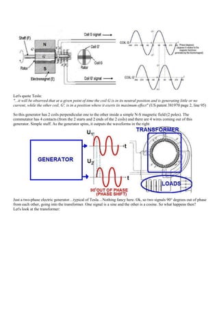 Let's quote Tesla:
"...it will be observed that at a given point of time the coil G is in its neutral position and is generating little or no
current, while the other coil, G', is in a position where it exerts its maximum effect" (US patent 381970 page 2, line 95)

So this generator has 2 coils perpendicular one to the other inside a simple N-S magnetic field (2 poles). The
commutator has 4 contacts (from the 2 starts and 2 ends of the 2 coils) and there are 4 wires coming out of this
generator. Simple stuff. As the generator spins, it outputs the waveforms in the right




Just a two-phase electric generator…typical of Tesla…Nothing fancy here. Ok, so two signals 90° degrees out of phase
from each other, going into the transformer. One signal is a sine and the other is a cosine. So what happens then?
Let's look at the transformer:
 