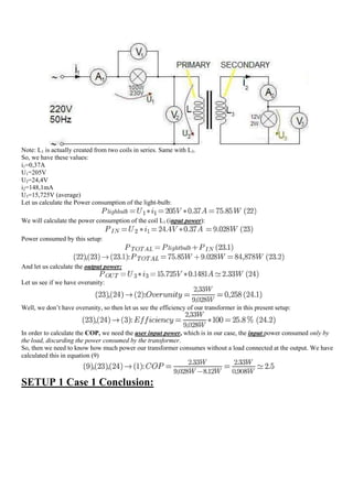 Note: L1 is actually created from two coils in series. Same with L3.
So, we have these values:
i1=0,37A
U1=205V
U2=24,4V
i2=148,1mA
U3=15,725V (average)
Let us calculate the Power consumption of the light-bulb:

We will calculate the power consumption of the coil L1 (input power):

Power consumed by this setup:



And let us calculate the output power:

Let us see if we have overunity:


Well, we don‟t have overunity, so then let us see the efficiency of our transformer in this present setup:


In order to calculate the COP, we need the user input power, which is in our case, the input power consumed only by
the load, discarding the power consumed by the transformer.
So, then we need to know how much power our transformer consumes without a load connected at the output. We have
calculated this in equation (9)



SETUP 1 Case 1 Conclusion:
 