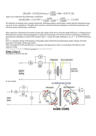 Again, let us determine the performance coefficient:


We definetly are dealing with a strange transformer. Reaching negative performance, means that this transformer must
not work on low impedance's. Therefore there must be a minimum allowed impedance at which this transformer will
still have positive performance coefficient.


More study here. Determine the nominal current and voltage of the device from the graph (efficiency vs Output power).
Determine the minimum allowed impedance at which this transformer will still have positive performance coefficient,
and minimum impedance at which COP is greater than 1. ( using 3D Graph, plotting ox, oy, oz -> R, (COP;Efficiency),
PIN)
How it‟s operation change with frequency (3D graph), phase shift between primary&secondary change with other
parameters (3D graph, oscilloscope shots)
More 3D graphs for COP and efficiency vs frequency and input power when we are dealing with inductive and
capacitive loads.
<<<<<<<<<<<<<<<<<<<Work in progress>>>>>>>>>>>>>>>
Setup 1 Case 3:
Secondary in short-circuit test:




In more detail:
 