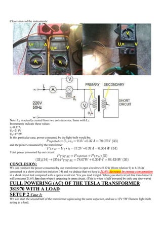 Closer shots of the instruments:




Note: L1 is actually created from two coils in series. Same with L3.
Instruments indicate these values:
i1=0.37A
U1=211V
U2=17.2V
In this particular case, power consumed by the light-bulb would be:

and the power consumed by the transformer:

Total power consumed by our circuit:



CONCLUSION:
We can compare the power consumed by our transformer in open circuit test 8.12W (from relation 9) to 6.364W
consumed in a short-circuit test (relation 34) and we deduce that we have a 21.6% decrease in energy consumption
in a short circuit test compared with a open circuit test. Yes you read it right. When you short circuit this transformer it
will consume 21.6% less then when it operating in open circuit. (This is when is half powered by only one sine-wave)
FULL POWERING (AC) OF THE TESLA TRANSFORMER
381970 WITH A LOAD
SETUP 2 Case 1:
We will start the second half of the transformer again using the same capacitor, and use a 12V 5W filament light-bulb
acting as a load.
 