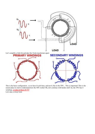 Let‟s simplify a little bit and take this Tesla transformer apart:




This is the basic configuration...so we have 8 coils here, and not 4, like in the TPU... This is important! This is the
easiest place to start to understand how the TPU works! Ok, let's continue with harder stuff. So, the TPU has 4
windings, or does it have 8 ???
Let's take a closer look:
 