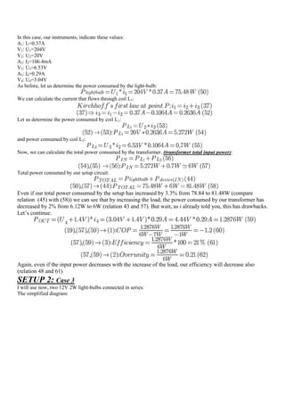 In this case, our instruments, indicate these values:
A1: I1=0.37A
V1: U1=204V
V2: U2=20V
A2: I2=106.4mA
V3: U3=6.53V
A3: I4=0.29A
V4: U4=3.04V
As before, let us determine the power consumed by the light-bulb:

We can calculate the current that flows through coil L1:


Let us determine the power consumed by coil L1:


and power consumed by coil L2:

Now, we can calculate the total power consumed by the transformer. (transformer total input power):


Total power consumed by our setup circuit:


Even if our total power consumed by the setup has increased by 3.3% from 78.84 to 81.48W (compare
relation (45) with (58)) we can see that by increasing the load, the power consumed by our transformer has
decreased by 2% from 6.12W to 6W (relation 43 and 57). But wait, as i already told you, this has drawbacks.
Let‟s continue.




Again, even if the input power decreases with the increase of the load, our efficiency will decrease also
(relation 48 and 61)
SETUP 2: Case 3
I will use now, two 12V 2W light-bulbs connected in series:
The simplified diagram:
 
