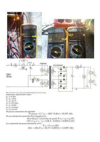 Note: All coils (L1,L2,L3 and L4) are actually formed by two coils in series.
Instruments, indicate these values:
A1: I1=0.36A
V1: U1=195V
V2: U2=26.7V
A2: I2=152.2mA
V3: U3=9.84V
A3: I4=115.6mA
V4: U4=18.11V
The power consumed by the light-bulb:

We can calculate the current that flows through coil L1:


Let us determine the power consumed by coil L1:
 