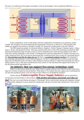 Of course, we could remove the magnet, and replace it with an electromagnet, with no significant difference (Comment: there is a
difference in how the spin-wave is established):
Picture 193
In this configuration, we have made things a little bit complicated by introducing in our equations, another
variable: The strength of our electromagnet directly proportional to the power we deliver to it. This strength of the
middle coil magnetic flux intensity or strength is actually “H” measured in Ampere/meter or the old “Oersted”.
The MEG patent has actually five inventors behind it: Stephen L. Patrick, Thomas E. Bearden, James C. Hayes,
James L. Kenny, and Kenneth D. Moore. These guys announced the arrival of the MEG technology on March 26 2002
and promised unlimited energy from the vacuum, to answer mankind's power needs and mass production by 2003. 9
Years later, and this technology is still not born. Tom Bearden also claims he needs about $11 million to develop it to a
viable commercial form. Ok. Let me get my head around that. Commercial form? How can this be? I personally believe
that this technology is just like the engine of a car. But there is no automotive industry out-there to be interested in
this technology and implement it in their field of production. We have to understand that, in order to accept that huge
figure that Tom Bearden needs to develop it. Mass Production needs an industry to support this technology, but such an
industry doesn’t exist, so they have to build factories from scratch. It’s the only theory that supports those claims. It’s
the old chicken and the egg problem. But:
An industry that can support free-energy technology exist!
What if we don’t have to think this way? What if there is another solution to this? What if we don’t need such a
huge sum of money to begin the mass production? Think about it! The industry that must support such a technology that
can start mass production doesn’t exist, but what if it does? What if we are blinded by prejudice?
I believe that the Uninterruptible Power Supply Industry must be interested in
incorporating such technologies in their products. With all their innovations and trends can’t they see
that? Why can’t an inventor that has developed a “free-energy” device, seek investors among such companies, instead
of seeking other ambiguous investors and private entrepreneurs, that gives him false hope and promises? Ask yourself,
Why not?
Ok. Let’s start building this configuration and test it:
Picture 194 Picture 195
 