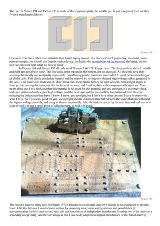 The core in Picture 194 and Picture 195 is made of three separate parts, the middle part is just a segment from another
flyback transformer, like so:
Picture 196
Of course if we have other core materials than ferrite laying around, like electrical steel, permalloy, mu-metal, nano-
perm or metglas, we should use them in such a device, the higher the permeability of the material, the better, but for
now we can work with what we have at hand.
In Picture 194 and Picture 195 all coils are 0.28 mm (AWG 29) Copper wire. The three coils on the left, middle
and right arm are all the same. The four coils at the top and at the bottom, are all identical. All the coils have their
windings laid neatly and compactly as possible. I used heavy plastic insulation material (0.21 mm) between each layer
of all the coils. This plastic insulation material will be stressed by having to withstand high-voltage spikes generated in
the coils. This material is made out of...don’t freak out...clear plastic bottles cut with scissors, bent at right angles to
form perfect rectangular turns just like the form of the core, and fixed in place with transparent adhesive tape. You
might think that I’m a fool, and that this material is not good for this purpose, and you are right, it’s extremely thick,
and can’t withstand such a great high voltage, and the next layers of the coils will be too distanced from the core,
reducing the inductance they have. I know, I know, you are right, but I don’t have other options, I have to cope with
what I have. So if you can, good for you, use a proper special insulation material between the layers that can withstand
the highest voltage possible, and being as thinner as possible. Also the trick to neatly lay the start turn and end turn of a
layer or coil is to use a small piece of adhesive tape, to hold it in place.
Picture 197
The reason I have so many coils in Picture 197, is because in a coil each layer of windings is not connected to the next
layer. I did this because I wanted more control by providing many more configurations and possibilities of
interconnecting. In this construction, each coil can function as an independent transformer by using two of its layers as a
secondary and primary. Another advantage is that I can easily adapt input/output impedance's of this transformer by
 