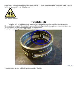 connecting or removing additional layers in a particular coil. Of course anyone who wants to build this, doesn’t have to
follow my footsteps (it’s a lot of hard labor).
<work temporarily abandoned>
Toroidal MEG
Now that the TPU study has lead us analyzing the Charles Flynn solid state generator and Tom Bearden
Motionless Electromagnetic Generator, let’s see were this technology is further going. (Note that the following design disrespects
<the spin wave theory> that can only establish in magnets, as we will see in next chapters)
Enclosing the left and right sides of the MEG into one side:
Picture 198
Of course a more accurate and detail operation would be like this:
 