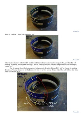 Picture 201
Then we can wind a single coil around like this:
Picture 202
Of course this blue coil in Picture 202 must be a bifilar coil. One would create this magnetic flux, and the other will
intercept it (primary and secondary windings). But for simplicity reasons, I decided to represent only one winding in
Picture 202.
But the second flux at the bottom, comes in the opposite direction (Picture 203), so if we change the winding
direction to Counter-Clockwise for the bottom coil then we have to connect the end of the blue coil with the start of the
white coil (Picture 203):
Picture 203
 