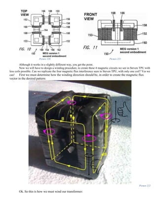 Picture 220 Picture 221
Although it works in a slightly different way, you get the point.
Now we will have to design a winding procedure, to create these 4 magnetic circuits we see in Steven TPU with
less coils possible. Can we replicate the four magnetic flux interference seen in Steven TPU, with only one coil? Yes we
can! First we must determine how the winding direction should be, in order to create the magnetic flux
vector in the desired pattern:
Picture 222
Ok. So this is how we must wind our transformer:
 