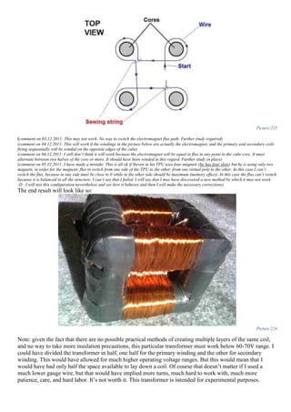 Picture 223
(comment on 03.12.2011: This may not work. No way to switch the electromagnet flux path. Further study required)
(comment on 04.12.2011: This will work if the windings in the picture below are actually the electromagnet, and the primary and secondary coils
firing sequentially will be winded on the opposite edges of the cube)
(comment on 04.12.2011: I still don’t think it will work because the electromagnet will be equal in flux in any point in the cube core. It must
alternate between two halves of the core or more. It should have been winded in this regard. Further study in place)
(comment on 05.12.2011: I have made a mistake. This is all ok if Steven in his TPU uses four magnets (he has four slots) but he is using only two
magnets, in order for the magnetic flux to switch from one side of the TPU to the other, from one virtual pole to the other. In this case I can’t
switch the flux, because in one side must be close to 0 while in the other side should be maximum (memory effect). In this case the flux can’t switch
because it is balanced in all the structure. I can’t say that I failed. I will say that I may have discovered a new method by which it may not work.
:D . I will test this configuration nevertheless and see how it behaves and then I will make the necessary corrections)
The end result will look like so:
Picture 224
Note: given the fact that there are no possible practical methods of creating multiple layers of the same coil,
and no way to take more insulation precautions, this particular transformer must work below 60-70V range. I
could have divided the transformer in half, one half for the primary winding and the other for secondary
winding. This would have allowed for much higher operating voltage ranges. But this would mean that I
would have had only half the space available to lay down a coil. Of course that doesn’t matter if I used a
much lower gauge wire, but that would have implied more turns, much hard to work with, much more
patience, care, and hard labor. It’s not worth it. This transformer is intended for experimental purposes.
 