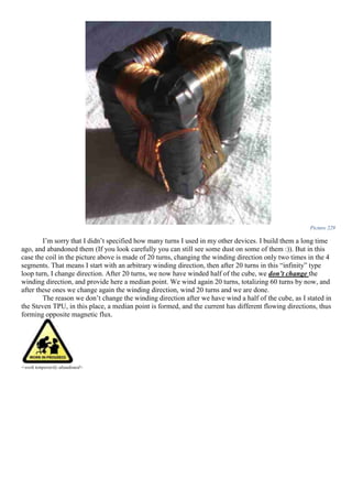 Picture 229
I’m sorry that I didn’t specified how many turns I used in my other devices. I build them a long time
ago, and abandoned them (If you look carefully you can still see some dust on some of them :)). But in this
case the coil in the picture above is made of 20 turns, changing the winding direction only two times in the 4
segments. That means I start with an arbitrary winding direction, then after 20 turns in this “infinity” type
loop turn, I change direction. After 20 turns, we now have winded half of the cube, we don’t change the
winding direction, and provide here a median point. We wind again 20 turns, totalizing 60 turns by now, and
after these ones we change again the winding direction, wind 20 turns and we are done.
The reason we don’t change the winding direction after we have wind a half of the cube, as I stated in
the Steven TPU, in this place, a median point is formed, and the current has different flowing directions, thus
forming opposite magnetic flux.
<work temporarily abandoned>
 