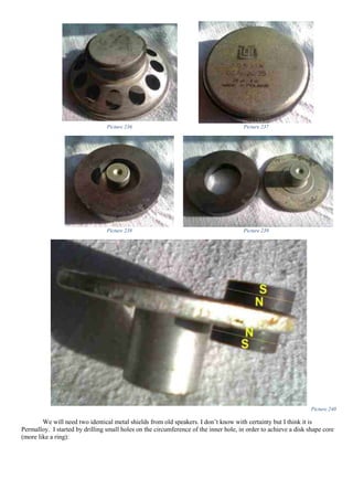 Picture 236 Picture 237
Picture 238 Picture 239
Picture 240
We will need two identical metal shields from old speakers. I don’t know with certainty but I think it is
Permalloy. I started by drilling small holes on the circumference of the inner hole, in order to achieve a disk shape core
(more like a ring):
 