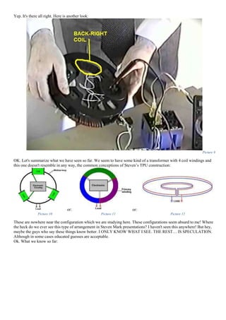 Yep. It's there all right. Here is another look:
Picture 9
OK. Let's summarize what we have seen so far. We seem to have some kind of a transformer with 4 coil windings and
this one doesn't resemble in any way, the common conceptions of Steven’s TPU construction:
or: or:
Picture 10 Picture 11 Picture 12
These are nowhere near the configuration which we are studying here. These configurations seem absurd to me! Where
the heck do we ever see this type of arrangement in Steven Mark presentations? I haven't seen this anywhere! But hey,
maybe the guys who say these things know better. I ONLY KNOW WHAT I SEE. THE REST… IS SPECULATION.
Although in some cases educated guesses are acceptable.
Ok. What we know so far:
 