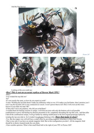 And the final device:
Picture 267
Picture 268 Picture 269
Locking at this you could say:
-Hey! This is not an accurate replica of Steven Mark TPU!
-Why?
-You winded the top disk too!
-So?
-It’s not exactly the same, so how do you expect to work?
-Listen. Winding the top disk doesn’t make any difference what so ever. If it makes you feel better, then I promise you I
won’t use the top disk coils in any connection or circuit. I won’t power them at all. Hell, I will even cut the wires
forever if you make me mad. Ok?
-If they don’t serve any purpose, why did you wind them?
-I winded them for backup versions or setups. I will first run tests with only the bottom coils in all possible
combinations to prove and backup my theories presented so far, completely discarding the top disk coils, and then after
I did all the combinations setups, I will go further by making modification to the first original prototype replica by
winding the top core disk to. So I winded it in advance thinking at this. Does that make it clear?
-Yes. But the copper wire will still have a small effect by providing magnetic reluctance to these four circuits.
-That is true only if you have an outside magnetic field. But in this configuration you don’t. All the magnetic field
should be in theory situated inside the core disks.
-I have another question: What is that small black ball to the right of your TPU in Picture 268?
 