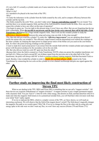 -It’s not a ball. It’s actually a cylinder made out of same material as the core disks. It has two coils winded 90° one from
each other.
-What’s it for?
-It’s intended to be placed in the inner hole of the TPU.
-Why?
-To study the inductance in the cylinder from the fields created by the coils, and to compare efficiency between this
cylinder and the top disk.
-The fields created by the coils? Wait...you don’t make sense! You are contradicting yourself! You are insane! You
said that there is no outside magnetic field, and that all the field should be situated inside the disks. How can you then
expect this cylinder to have any effect on this type of operation?
-You begin to annoy me. You are right in this present setup. It won’t have any effect. But you are forgetting that the top
disk is detachable. When the top disk in not present, and the four ferrite cores removed, then will be left with a Tesla
Transformer 381970 that has a huge outside magnetic field.. Then I will use this winded cylinder to study the
efficiency improvement between this setup and using a top core disk. Is this clear enough?
-Yes. But why did you wind this cylinder? To study this “efficiency improvement” you are speaking about doesn't
justify the reason why you winded it. This efficiency improvement could be determined even without the windings on
the inner cylinder, by studying the input power to output power ratios of the bifilar coil you used on the core bottom
disk. So what’s the point in having windings on this cylinder?
-I want to study how much actual power I can extract from the outside field with this winded cylinder and compare this
power with the power produces by the secondary coil on the core disk.
-Ok. But why did you wind two coils 90° apart one from the other?
-Because that is how the field is created in a Tesla Transformer 381970, when you power the complete transformer, not
just half of it. When you feed a second 90° out of phase signal from the previous one to the other half of the Tesla
transformer, the poles will always shift 90° to form a common ordinary rotating magnetic field that fascinated Tesla so
much. Besides, I also winded the cylinder in order to study the actual phase shift created in the Tesla
Transformer by connecting the two coils on this cylinder to a two channel oscilloscope and plot one signal against the
other.
<work temporarily abandoned>
Further study on improving the final most likely construction of
Steven TPU
What we are dealing in the TPU, MEG and Flynn SSG is something that we can call a “magnet switcher”. All
these devices are exquisite embodiments of “magnet switchers”. A magnet switcher is just a simple permanent magnet
with a dynamic field. You just “kick it” a little bit with a little energy, that distorts its field, and that distortion when It is
made and when the magnetic field returns to its symmetrical toroidal form, you will find that it did a lot more work than
your initial “kick” (spike signal).
If we try to replicate the MEG, which is a simpler version of the TPU, as I have shown, we will reach an
interesting conclusion. We will observe that the field of the magnet doesn’t switch! The field doesn’t magically changes
the magnetic flux path as we would expect! Why? Ok. If we try to change the flux to the other side by using only one
energy spike in the side were we don’t want any flux, we won’t have any success (Picture 270 and Picture 271):
 