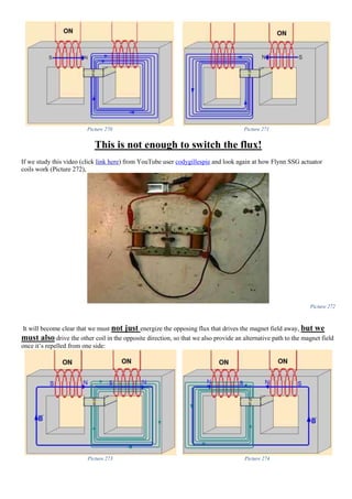 Picture 270 Picture 271
This is not enough to switch the flux!
If we study this video (click link here) from YouTube user codygillespie and look again at how Flynn SSG actuator
coils work (Picture 272),
Picture 272
It will become clear that we must not just energize the opposing flux that drives the magnet field away, but we
must also drive the other coil in the opposite direction, so that we also provide an alternative path to the magnet field
once it’s repelled from one side:
Picture 273 Picture 274
 