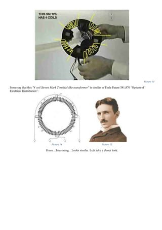 Picture 13
Some say that this "4 coil Steven Mark Toroidal-like transformer" is similar to Tesla Patent 381,970 “System of
Electrical Distribution”:
Picture 14 Picture 15
Hmm…Interesting…Looks similar. Let's take a closer look:
 