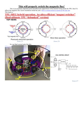 This will properly switch the magnetic flux!
This is an extremely important point and affects the suppositions of the internal wiring inside the TPU. How? It
affects the magnetic flux vector orientation inside the coils. (There is a comment inserted on a rejected case TPU study -link)
This leads to:
TPU-MEG hybrid operation. An ultra-efficient “magnet switcher”
(final-ultimate TPU “debunked” version)
Picture 275 Picture 276
So, our final version looks like this:
Picture 277
 