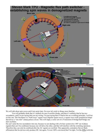 Picture 278
Picture 279
We will talk about spin waves and Curie point later. For now let's stick to things more familiar.
You will probably think that it’s unlikely he uses 8 rectifier diodes, and that it’s unlikely that he has two
secondaries, and I’m not saying that you are wrong, I’m just saying that if I had to bet on a working principle, I will bet
on this one. The Oscillator is a “both ways” square wave (bipolar square wave), a square wave with symmetrical shape
that drives a “one shot” (sharp pulses) circuit. This will imply a some sort of a 4 transistors H bridge/half bridge one
shot oscillator.
He can’t unite the two secondaries into one, because we are dealing with a bi-faze system (two 180° out of phase
signals) that can’t be combined, because one will drive the other, and that will interfere with the switching operation.
Therefore they can only be combined after the AC signals are rectified. This apparently contradicts Steven Mark
affirmation that his devices only produce DC, but again, I’m not 100% convinced that I’m right, I’m like 97% (with this
 