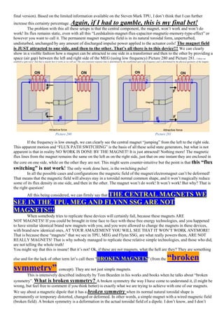 final version). Based on the limited information available on the Steven Mark TPU, I don’t think that I can further
increase this certainty percentage. Again, if I had to gamble, this is my final bet!
The problem with this all these setups is that the central component, the magnet, won’t work and won’t do
work! Its flux remains static, even with all this “Leedskalnin-magnet-flux-capacitor-magnetic-memory-type-effect” or
however you want to call it. The permanent magnet magnetic field is in its natural toroidal form, unperturbed,
undisturbed, unchanged by any amount of discharged impulse power applied to the actuator coils! The magnet field
is JUST attracted to one side, and then to the other. That’s all there is to this device!!! We can clearly
show in a visible fashion how a magnet can be attracted to one side in a transformer and then to the other by providing a
space (air gap) between the left and right side of the MEG (using low frequency) Picture 280 and Picture 281. Unless we
establish a spin-wave! And that is exactly how it works as we will see! The core transient response time is determined by the established spin-wave frequency and is determined by the physical geometry of the magnet.
Picture 280 Picture 281
If the frequency is low enough, we can clearly see the central magnet “jumping” from the left to the right side.
This apparent motion and “FLUX PATH SWITCHING” is the basis of all these solid state generators, but what is not
apparent is that in reality NO WORK IS DONE BY THE MAGNET! It is just attracted! Nothing more! The magnetic
flux lines from the magnet remains the same on the left as on the right side, just that on one instant they are enclosed in
the core on one side, while on the other they are not. This might seem counter-intuitive but the point is that this “flux
switching” is not work! The only work done here, is the switching pulse!
In all the possible cases and configurations the magnetic field of the magnet/electromagnet can’t be deformed!
That means that the magnetic field will always stay in a toroidal normal common shape, and it won’t magically reduce
some of its flux density in one side, and then in the other. The magnet won’t do work! It won’t work! But why? That is
the right question!
All this being considered, we can firmly say that THE CENTRAL MAGNETS WE
SEE IN THE TPU, MEG AND FLYNN SSG ARE NOT
MAGNETS!!!
When somebody tries to replicate these devices will certainly fail, because these magnets ARE
NOT MAGNETS! If you could be brought in time face to face with these free energy technologies, and you happened
to have similar identical brand new magnets with you, and you were allowed to change the magnets in these devices,
with brand new identical ones, AT YOUR AMAZEMENT YOU WILL SEE THAT IT WON’T WORK ANYMORE!
That is because these “magnets” that we see in TPU, MEG and Flynn SSG, are what really powers them, ARE NOT
REALLY MAGNETS! That is why nobody managed to replicate these relative simple technologies, and those who did,
are not telling the whole truth!
You might say that this is insane! But it’s not! Ok, if these are not magnets, what the hell are they? They are something
else and for the lack of other term let’s call them “BROKEN MAGNETS” (from the “broken
symmetry” concept). They are not just simple magnets.
This is intensively described indirectly by Tom Bearden in his works and books when he talks about “broken
symmetry”. What is broken symmetry? A broken symmetry the way I have come to understand it, (I might be
wrong, but feel free to comment if you think better) is exactly what we are trying to achieve with one of our magnets.
We say about a magnetic dipole that it has a broken symmetry when its normal natural toroidal shape is
permanently or temporary distorted, changed or deformed. In other words, a simple magnet with a wired magnetic field
(broken field). A broken symmetry is a deformation in the actual toroidal field of a dipole. I don’t know, and I don’t
 