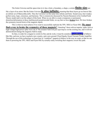 The Entire Universe and the space-time in it, has a limit, a boundary, a shape, a certain finite size just
like a layer of an onion. But the Entire Universe is also infinite, meaning that these layers go on forever like
an infinite set of Matryoshka dolls. Thus the Universe is at the same time infinite and finite. Sound crazy, but it makes
perfect sense, logic, consensus, and harmony. This is extensively discussed by Nassim Haramein in his Unified Field
Theory model and is not the subject of this book. When we are able to create a temporary or permanent
distortion/deformation in these multilayered-nested-toroidal fields, we say that we have broken them. We have broken
the symmetry (toroid form) of the magnetic dipole.
This is what we must achieve if we want to successfully replicate the TPU, MEG or Flynn SSG. We must
find a way to brake the symmetry of these magnets! “Attacking” them with an impulse, spike, kick or
high-voltage-high-power spike won’t do it! The actuator field will just superimpose on the existing one, and it will not
deform/distort/change the magnetic field in study.
So then, in order for a magnet to switch its flux and do work, it must be somehow “conditioned” to behave
like this, and now we have reached a new country, and a new ground: Floyd Sparky Sweet Vacuum Triode Amplifier.
Through the use of this technology we learn how to “condition” magnets to behave in the way we want, so that we use
them in powering the TPU, MEG and Flynn SSG by actually really switching their magnetic circuit flux path.
 