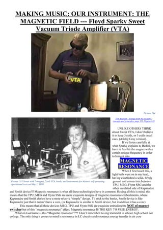 MAKING MUSIC: OUR INSTRUMENT: THE
MAGNETIC FIELD --- Floyd Sparky Sweet
Vacuum Triode Amplifier (VTA)
Picture 284
Tom Bearden - Energy from the vacuum -
concepts and principles, page 311, Figure 6-10
UNLIKE OTHERS THINK
about Sweet VTA, I don’t believe
it to have 3 coils, or 3 coils on all
axes, (Ashley Gray version).
If we listen carefully at
what Sparky explains to Bedini, we
have to first hit the magnet with a
certain unique frequency in order
to bring it into
MAGNETIC
RESONANCE
When I first heard this, a
light bulb went on in my head,
having established a solid, firmly
ground and connection between
TPU, MEG, Flynn SSG and the
other unrelated side of Kapanadze
and Smith device!!! Magnetic resonance is what all these technologies have in common. Having all this is mind, this
means that the TPU, MEG and Flynn SSG are more exquisite designs of magnetic resonance embodiments, where
Kapanadze and Smith device have a more relative “simple” design. To stick to the basics, Smith device is like
Kapanadze just that it doesn’t have a core, (or Kapanadze is similar to Smith device, but it addition it has a core).
This means that all these devices MEG, TPU and Flynn SSG are exquisite embodiments NOT of magnet
switcher but of this “magnetic resonance” effect. Magnetic resonance IS THE KEY TO FREE ENERGY.
What on God name is this “Magnetic resonance”??? I don’t remember having learned it in school, high school nor
college. The only thing it comes to mind is resonance in LC circuits and resonance energy transfer in air core
Picture 285 Sweet with 2-magnet 2 coil VTA, loads, and instruments for historic self-powering
operational tests on May 1, 1990
 