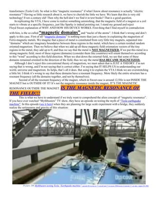 transformers (Tesla Coil). So what is this “magnetic resonance” if what I know about resonance is actually “electric
resonance”? Having so little research about it, we have to cherish the little we have. We learn that this is very old
technology! Even a century old! Then why the hell don’t we find it in text books? That is a good question.
In replicating the VTA, I have come to realize something astonishing, that the magnetic field of a magnet or a coil
starts to vibrate at a specific frequency, just like Sparky is indeed pointing out. I stand my ground and reject
Floyd Sweet explanation of WHY AND HOW HIS DEVICE WORKS. First thing that I find myself in contradiction
with him, is the so called “magnetic domains” and “nuclei of the atoms”. I think that’s wrong and don’t
apply to this case. First of all “magnetic domains” is nothing more than just a theory in explaining the magnetism of
Ferro-magnetic metals. We imagine that a piece of metal is constituted from very little tiny magnets, separated into
“domains” which are imaginary boundaries between these regions in the metal, which have a certain residual random
oriented magnetism. Then we believe that when we add up all these magnetic field orientation vectors of the tiny
regions in the metal, they add up to 0, and thus we say that the metal is NOT MAGNETIZED. If we put this metal in a
strong magnetic field, most of these regions (domains) (consider them like countries) will orient themselves according
to this “wind” according to this field direction. When we shut down the external field, we see that some of these
domains remained oriented in the direction of the field, thus we say the metal HAS BECAME MAGNETIZED.
Although I don’t reject this conventional theory of magnetism, we must admit that is JUST A THEORY. I’m not
saying that is wrong, and I’m not saying that is correct either. I’m saying that IT HELPS US in understanding our
world, universe and magnetism. Its helps, that’s all it does. But using it to explain the VTA I think we are overstretching
a little bit. I think it’s wrong to say that these domains have a resonant frequency. More likely the entire structure has a
resonant frequency (all the domains together, and not by themselves).
Second of all the resonant frequency of the magnet, which in Sweet case is around 12,5Hz is not INSIDE THE
MAGNET but is OUTSIDE OF IT! It’s not the magnetic resonance inside the magnet, IT’S THE MAGNETIC
RESONANCE OUTSIDE THE MAGNET. IS THE MAGNETIC RESONANCE OF
THE FIELD!!!
This is what we have to understand if we truly want to comprehend the alien concept of “magnetic resonance”.
If you have ever watched “Mythbusters” TV show, they have an episode on testing the myth of “Tesla earthquake
machine”. In this episode (see it here) when they are planning for large scale experiment with a bridge, they suddenly
realize the seriousness and gravity of this situation:
Picture 286 Mythbusters testing Tesla “Earthquake machine” episode 60 in series or 71 overall and 17 in season 2006(season 4) episode 17, air date: August 30, 2006
 
