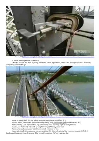 Picture 287 Mythbusters testing Tesla “Earthquake machine” episode 60 in series or 71 overall and 17 in season 2006(season 4) episode 17, air date: August 30, 2006
A partial transcript of the experiment:
"All of a sudden, this myth is giving Adam and Jamie, a good vibe, and it's not the traffic because that's on a
completely separate bridge.
Picture 288 Mythbusters testing Tesla “Earthquake machine” episode 60 in series or 71 overall and 17 in season 2006(season 4) episode 17, air date: August 30, 2006
Adam: It totally feels like the whole structure is ringing to that Hertz. [...]
But the best is yet to come. After some more tuning, they find a sweet spot (sub-harmonic A/N)
Jamie: Oh my God. It feels like a big semi-trailer truck is rolling right by us right now!
Adam: And that's only 6 pounds of weight moving 25 times per second!
Jamie: It actually makes me a little concerned, believe it or not.
Adam: I'm totally stunned come out here and find this thing vibrating at the correct frequency to be felt
hundreds of feet away from the source. That is totally amazing. Did not expected that!
 