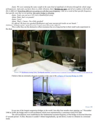Jamie: We were ramming the same weight in the same kind of amplitude of vibration through the whole range
of frequencies. And yeah, you know there is a little vibration, then I hit that one spot, and all of a sudden is like hold on,
this is different! Something different was going on with that exact frequency. And, as a result of that specific frequency,
that specific tone that we are getting, this entire bridge is vibrating.
Jamie: Yeah, you can see it. It's over a hundred feet away.
Adam: Dude, that's six pounds!
Jamie: I now!
Adam: That's...I mean...I'm a little spooked!
It's official. We have two spooked Mythbusters and some unexpected results on our hands.”
(Mythbusters “Earthquake machine” episode 60 in series/71 overall, season 2006, air date: August 30 )
This is after they see the destructive effect resonance has on a long iron bar in their small scale experiment in
the shop.
Picture 289 Mythbusters testing Tesla “Earthquake machine” episode 60 in series or 71 overall and 17 in season 2006(season 4) episode 17, air date: August 30, 2006
I believe that an extremely eloquent example in this case is the collapse of Tacoma Bridge in 1940.
Picture 290
It was one of the longest suspension bridges in the world. Just after four months since opening, on 7 November
1940 at 10:00, the bridge enter in self-oscillations which were maintained by a consistent wind of 42 mph.
The self-oscillations were established at the fundamental resonant frequency of the bridge in traversal direction
(5 seconds period - 0.2Hz). Because it couldn’t vibrate longitudinally, up and down, it enter in vibration in a torsional
mode.
 
