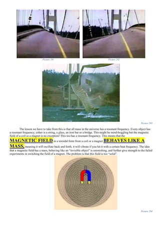 Picture 291 Picture 292
Picture 293
The lesson we have to take from this is that all mass in the universe has a resonant frequency. Every object has
a resonant frequency; either is a string, a glass, an iron bar or a bridge. This might be mind-boggling but the magnetic
field of a coil or a magnet is no exception! This too has a resonant frequency. This means that the
MAGNETIC FIELD in a toroidal form from a coil or a magnet BEHAVES LIKE A
MASS, meaning it will oscillate back and forth, it will vibrate if you hit it with a certain beat frequency. The idea
that a magnetic field has a mass, behaving like an “invisible object” is astonishing, and further give strength to the failed
experiments in switching the field of a magnet. The problem is that this field is too “solid”.
Picture 294
 