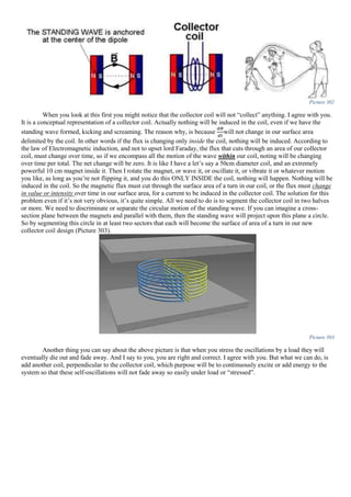 Picture 302
When you look at this first you might notice that the collector coil will not “collect” anything. I agree with you.
It is a conceptual representation of a collector coil. Actually nothing will be induced in the coil, even if we have the
standing wave formed, kicking and screaming. The reason why, is because
𝑑𝛷
𝑑𝑡
will not change in our surface area
delimited by the coil. In other words if the flux is changing only inside the coil, nothing will be induced. According to
the law of Electromagnetic induction, and not to upset lord Faraday, the flux that cuts through an area of our collector
coil, must change over time, so if we encompass all the motion of the wave within our coil, noting will be changing
over time per total. The net change will be zero. It is like I have a let’s say a 50cm diameter coil, and an extremely
powerful 10 cm magnet inside it. Then I rotate the magnet, or wave it, or oscillate it, or vibrate it or whatever motion
you like, as long as you’re not flipping it, and you do this ONLY INSIDE the coil, nothing will happen. Nothing will be
induced in the coil. So the magnetic flux must cut through the surface area of a turn in our coil, or the flux must change
in value or intensity over time in our surface area, for a current to be induced in the collector coil. The solution for this
problem even if it’s not very obvious, it’s quite simple. All we need to do is to segment the collector coil in two halves
or more. We need to discriminate or separate the circular motion of the standing wave. If you can imagine a cross-
section plane between the magnets and parallel with them, then the standing wave will project upon this plane a circle.
So by segmenting this circle in at least two sectors that each will become the surface of area of a turn in our new
collector coil design (Picture 303).
Picture 303
Another thing you can say about the above picture is that when you stress the oscillations by a load they will
eventually die out and fade away. And I say to you, you are right and correct. I agree with you. But what we can do, is
add another coil, perpendicular to the collector coil, which purpose will be to continuously excite or add energy to the
system so that these self-oscillations will not fade away so easily under load or “stressed”.
 