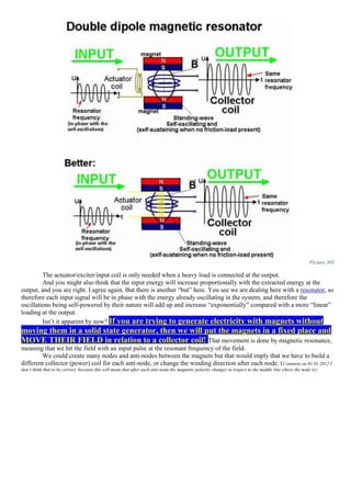 Picture 305
The actuator/exciter/input coil is only needed when a heavy load is connected at the output.
And you might also think that the input energy will increase proportionally with the extracted energy at the
output, and you are right. I agree again. But there is another “but” here. You see we are dealing here with a resonator, so
therefore each input signal will be in phase with the energy already oscillating in the system, and therefore the
oscillations being self-powered by their nature will add up and increase “exponentially” compared with a more “linear”
loading at the output.
Isn’t it apparent by now? If you are trying to generate electricity with magnets without
moving them in a solid state generator, then we will put the magnets in a fixed place and
MOVE THEIR FIELD in relation to a collector coil! That movement is done by magnetic resonance,
meaning that we hit the field with an input pulse at the resonant frequency of the field.
We could create many nodes and anti-nodes between the magnets but that would imply that we have to build a
different collector (power) coil for each anti-node, or change the winding direction after each node. (Comment on 01.01.2012 I
don’t think that to be correct, because this will mean that after each anti-node the magnetic polarity changes in respect to the middle line where the node is):
 