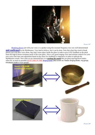 Picture 307
Breaking glasses just with your voice or a speaker using this resonant frequency was very well demonstrated
and confirmed by the Mythbusters. Very hard to believe, but it can be done. Note that when they tried to break
glasses just with their voice alone, they had a straw place inside the glass in order to give LIVE feedback as the pitch
nears the high Q factor resonance point of the wine glass. Also a very good singing voice and extreme control over your
own voice (fine tune tone adjustment based on the straw live feedback) is imperative in order to replicate the
Mythbusters results. Now what we are interested here is to prolong the sound that our glass/cup/mug/bowl makes
when hit, as much as possible (JUST LIKE IN THE Singing bowls (also known as Tibetan Singing Bowls, ring gongs,
Himalayan bowls or suzu gongs):
Picture 308
 