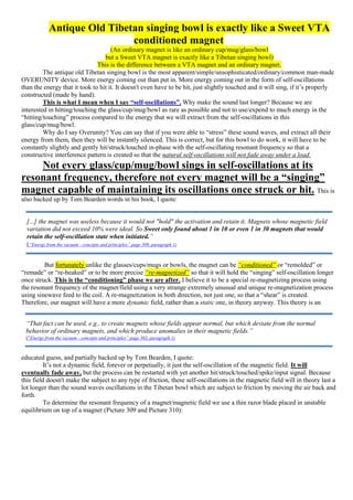 Antique Old Tibetan singing bowl is exactly like a Sweet VTA
conditioned magnet
(An ordinary magnet is like an ordinary cup/mug/glass/bowl
but a Sweet VTA magnet is exactly like a Tibetan singing bowl)
This is the difference between a VTA magnet and an ordinary magnet.
The antique old Tibetan singing bowl is the most apparent/simple/unsophisticated/ordinary/common man-made
OVERUNITY device. More energy coming out than put in. More energy coming out in the form of self-oscillations
than the energy that it took to hit it. It doesn't even have to be hit, just slightly touched and it will sing, if it’s properly
constructed (made by hand).
This is what I mean when I say “self-oscillations”. Why make the sound last longer? Because we are
interested in hitting/touching the glass/cup/mug/bowl as rare as possible and not to use/expend to much energy in the
“hitting/touching” process compared to the energy that we will extract from the self-oscillations in this
glass/cup/mug/bowl.
Why do I say Overunity? You can say that if you were able to “stress” these sound waves, and extract all their
energy from them, then they will be instantly silenced. This is correct, but for this bowl to do work, it will have to be
constantly slightly and gently hit/struck/touched in-phase with the self-oscillating resonant frequency so that a
constructive interference pattern is created so that the natural self-oscillations will not fade away under a load.
Not every glass/cup/mug/bowl sings in self-oscillations at its
resonant frequency, therefore not every magnet will be a “singing”
magnet capable of maintaining its oscillations once struck or hit. This is
also backed up by Tom Bearden words in his book, I quote:
But fortunately unlike the glasses/cups/mugs or bowls, the magnet can be “conditioned” or “remolded” or
“remade” or “re-beaked” or to be more precise “re-magnetized” so that it will hold the “singing” self-oscillation longer
once struck. This is the “conditioning” phase we are after. I believe it to be a special re-magnetizing process using
the resonant frequency of the magnet/field using a very strange extremely unusual and unique re-magnetization process
using sinewave feed to the coil. A re-magnetization in both direction, not just one, so that a “shear” is created.
Therefore, our magnet will have a more dynamic field, rather than a static one, in theory anyway. This theory is an
educated guess, and partially backed up by Tom Bearden, I quote:
It’s not a dynamic field, forever or perpetually, it just the self-oscillation of the magnetic field. It will
eventually fade away, but the process can be restarted with yet another hit/struck/touched/spike/input signal. Because
this field doesn't make the subject to any type of friction, these self-oscillations in the magnetic field will in theory last a
lot longer than the sound waves oscillations in the Tibetan bowl which are subject to friction by moving the air back and
forth.
To determine the resonant frequency of a magnet/magnetic field we use a thin razor blade placed in unstable
equilibrium on top of a magnet (Picture 309 and Picture 310):
[...] the magnet was useless because it would not "hold" the activation and retain it. Magnets whose magnetic field
variation did not exceed 10% were ideal. So Sweet only found about 1 in 10 or even 1 in 30 magnets that would
retain the self-oscillation state when initiated.”
(“Energy from the vacuum - concepts and principles” page 309, paragraph 1)
“That fact can be used, e.g., to create magnets whose fields appear normal, but which deviate from the normal
behavior of ordinary magnets, and which produce anomalies in their magnetic fields.”
(“Energy from the vacuum - concepts and principles” page 363, paragraph 1)
 