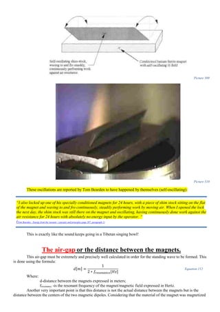 Picture 309
Picture 310
These oscillations are reported by Tom Bearden to have happened by themselves (self-oscillating):
This is exactly like the sound keeps going in a Tibetan singing bowl!
The air-gap or the distance between the magnets.
This air-gap must be extremely and precisely well calculated in order for the standing wave to be formed. This
is done using the formula:
𝑑[𝑚] =
1
2 ∗ 𝑓𝑟𝑒𝑠𝑜𝑛𝑎𝑛𝑐𝑒[𝐻𝑧]
Equation 112
Where:
d-distance between the magnets expressed in meters;
fresonance -is the resonant frequency of the magnet/magnetic field expressed in Hertz.
Another very important point is that this distance is not the actual distance between the magnets but is the
distance between the centers of the two magnetic dipoles. Considering that the material of the magnet was magnetized
“I also locked up one of his specially conditioned magnets for 24 hours, with a piece of shim stock sitting on the flat
of the magnet and waving to and fro continuously, steadily performing work by moving air. When I opened the lock
the next day, the shim stock was still there on the magnet and oscillating, having continuously done work against the
air resistance for 24 hours with absolutely no energy input by the operator. “
(Tom Bearden - Energy from the vacuum - concepts and principles page 307, paragraph 1)
 