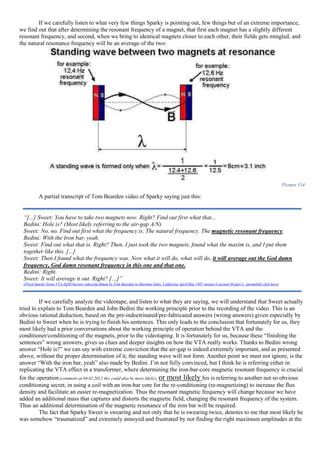 If we carefully listen to what very few things Sparky is pointing out, few things but of an extreme importance,
we find out that after determining the resonant frequency of a magnet, that first each magnet has a slightly different
resonant frequency, and second, when we bring to identical magnets closer to each other, their fields gets mingled, and
the natural resonance frequency will be an average of the two:
Picture 314
A partial transcript of Tom Bearden video of Sparky saying just this:
If we carefully analyze the videotape, and listen to what they are saying, we will understand that Sweet actually
tried to explain to Tom Bearden and John Bedini the working principle prior to the recording of the video. This is an
obvious rational deduction, based on the pre-indoctrinated/pre-fabricated answers (wrong answers) given especially by
Bedini to Sweet when he is trying to finish his sentences. This only leads to the conclusion that fortunately for us, they
most likely had a prior conversations about the working principle of operation behind the VTA and the
conditioner/conditioning of the magnets, prior to the videotaping. It is fortunately for us, because these “finishing the
sentences” wrong answers, gives us clues and deeper insights on how the VTA really works. Thanks to Bedini wrong
answer “Hole is?” we can say with extreme conviction that the air-gap is indeed extremely important, and as presented
above, without the proper determination of it, the standing wave will not form. Another point we must not ignore, is the
answer “With the iron bar, yeah” also made by Bedini. I’m not fully convinced, but I think he is referring either in
replicating the VTA effect in a transformer, where determining the iron-bar-core magnetic resonant frequency is crucial
for the operation (comment on 04.02.2012 this could also be more likely), or most likely his is referring to another not so obvious
conditioning secret, in using a coil with an iron-bar core for the re-conditioning (re-magnetizing) to increase the flux
density and facilitate an easier re-magnetization. Thus the resonant magnetic frequency will change because we have
added an additional mass that captures and distorts the magnetic field, changing the resonant frequency of the system.
Thus an additional determination of the magnetic resonance of the iron bar will be required.
The fact that Sparky Sweet is swearing and not only that he is swearing twice, denotes to me that most likely he
was somehow “traumatized” and extremely annoyed and frustrated by not finding the right maximum amplitudes at the
“[...] Sweet: You have to take two magnets now. Right? Find out first what that...
Bedini: Hole is? (Most likely referring to the air-gap A/N)
Sweet: No, no. Find out first what the frequency is. The natural frequency. The magnetic resonant frequency.
Bedini: With the Iron bar, yeah.
Sweet: Find out what that is. Right? Then, I just took the two magnets, found what the maxim is, and I put them
together like this. [...]
Sweet: Then I found what the frequency was. Now what it will do, what will do, it will average out the God damn
frequency, God damn resonant frequency in this one and that one.
Bedini: Right.
Sweet: It will average it out. Right? […]”
(Floyd Sparky Sweet VTA-SQM Secrets videoclip filmed by Tom Bearden in Sherman Oaks, California April/May 1987 minute 6 second 30 part 4 –permalink click here)
 