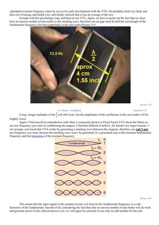 calculated resonant frequency when he was in his early development with the VTA. He probably tried very hard, and
did a lot of testing, and failed a lot, and finally realized that it was an average of the two.
Enough with this psychology crap, and back to our VTA. Again, we have to point out the fact that we must
have an uneven number of anti-nodes in the standing wave, therefore our air-gap must be half the wavelength of the
fundamental frequency (for best amplitudes in the anti-node) Picture 315:
Picture 315
𝜆 = 4𝑐𝑚 = 1.55𝑖𝑛𝑐ℎ Equation 113
Using, integer multiples of the
𝜆
2
will still work, but the amplitudes of the oscillations in the anti-nodes will be
slightly lower.
Again, I find myself in contradiction with what is commonly known in Floyd Sweet VTA about the liberty to
use any frequency you want in conditioning the magnet. I find that difficult to believe, for mainly two major reasons. I
am strongly convinced that VTA works by generating a standing wave between the magnets, therefore you can’t use
any frequency you want, because the standing wave won’t be generated. It is generated only at the resonant fundamental
frequency and the harmonics of the resonant frequency:
Picture 316
This means that the input signal in the actuator/exciter coil must be the fundamental frequency or a sub-
harmonic of the fundamental. Second of all, considering the fact that only an uneven number of anti-nodes will do work
and generate power in the collector/power coil, we will again be constrain to use only an odd number for the sub-
 